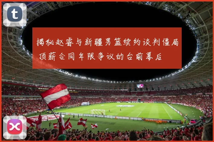 揭秘赵睿与新疆男篮续约谈判僵局 顶薪合同年限争议的台前幕后