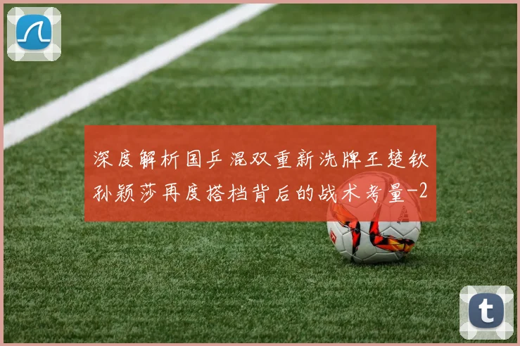 深度解析国乒混双重新洗牌王楚钦孙颖莎再度搭档背后的战术考量