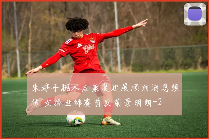 朱婷手腕术后康复进展顺利消息频传 女排世锦赛首发前景明朗