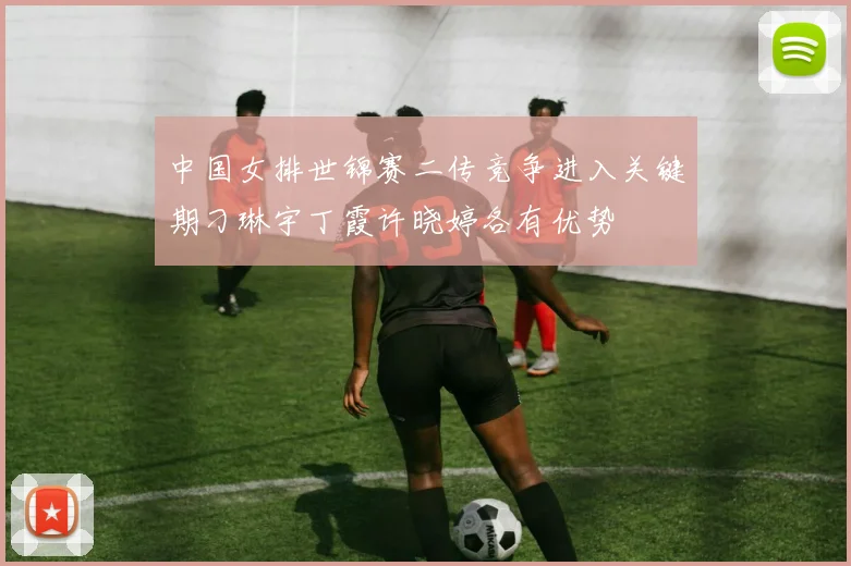 中国女排世锦赛二传竞争进入关键期刁琳宇丁霞许晓婷各有优势