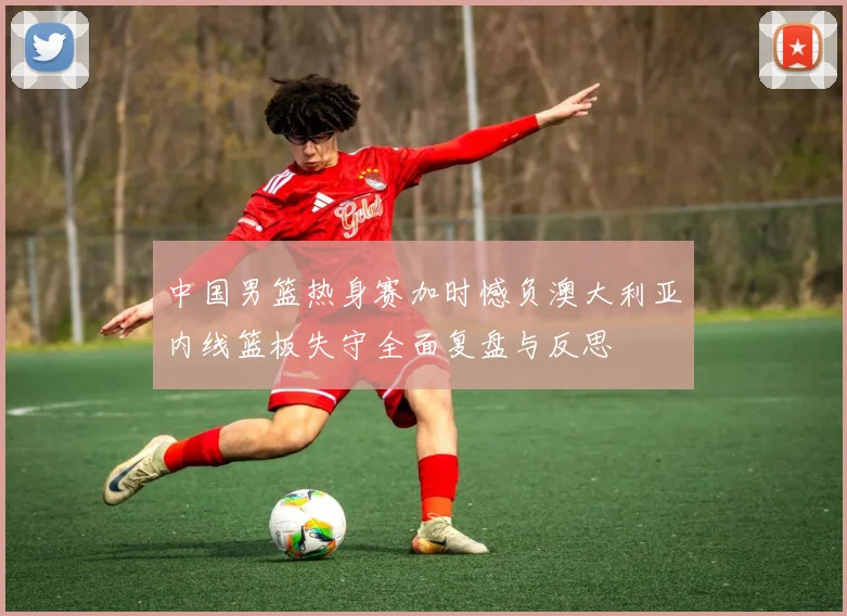 中国男篮热身赛加时憾负澳大利亚内线篮板失守全面复盘与反思