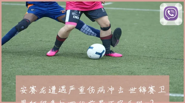安赛龙遭遇严重伤病冲击 世锦赛卫冕征程危机四伏前景不容乐观