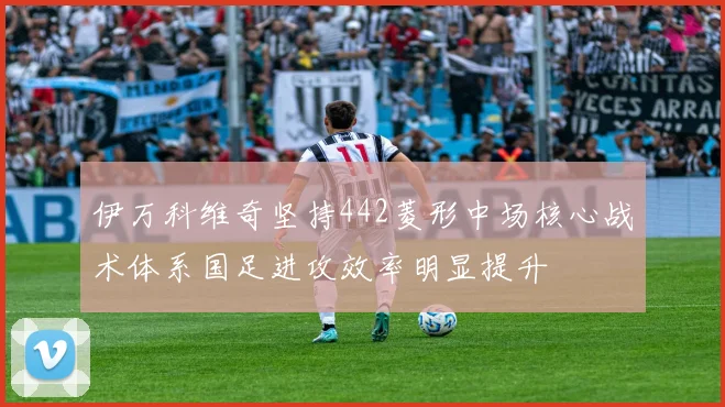 伊万科维奇坚持442菱形中场核心战术体系国足进攻效率明显提升