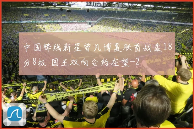 中国锋线新星曾凡博夏联首战轰18分8板 国王双向合约在望