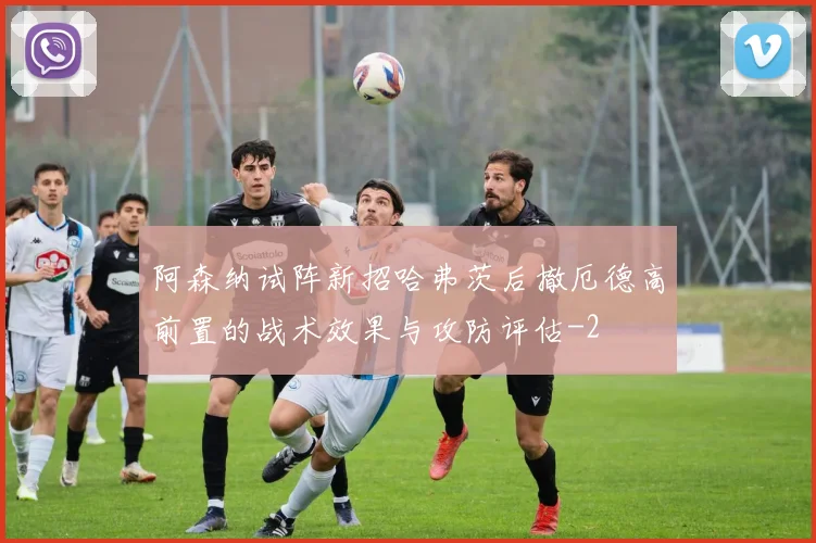 阿森纳试阵新招哈弗茨后撤厄德高前置的战术效果与攻防评估