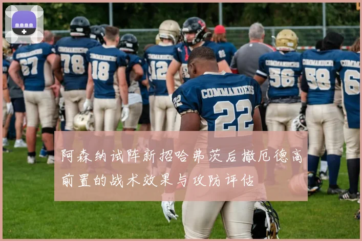 阿森纳试阵新招哈弗茨后撤厄德高前置的战术效果与攻防评估