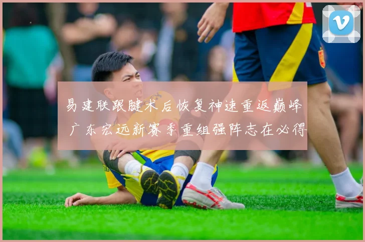 易建联跟腱术后恢复神速重返巅峰 广东宏远新赛季重组强阵志在必得冲击冠军