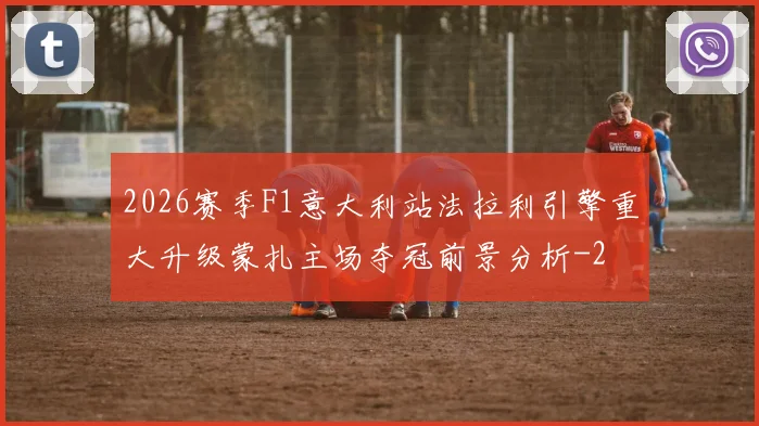 2026赛季F1意大利站法拉利引擎重大升级蒙扎主场夺冠前景分析