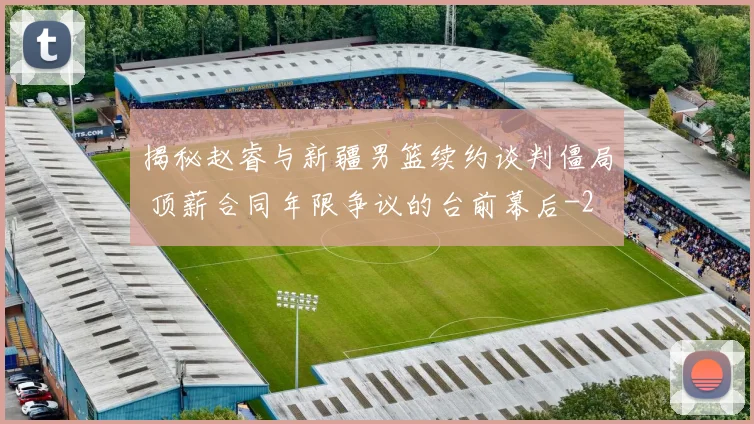 揭秘赵睿与新疆男篮续约谈判僵局 顶薪合同年限争议的台前幕后