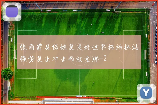 张雨霏肩伤恢复良好世界杯柏林站强势复出冲击两枚金牌
