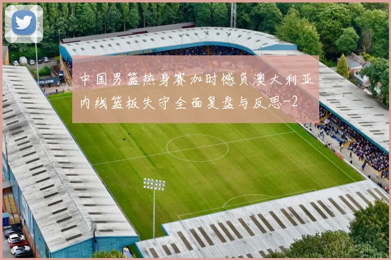 中国男篮热身赛加时憾负澳大利亚内线篮板失守全面复盘与反思